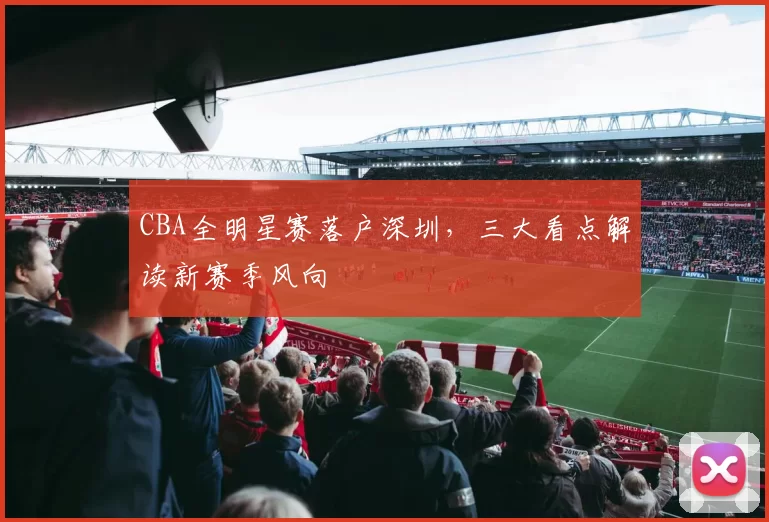 CBA全明星赛落户深圳，三大看点解读新赛季风向