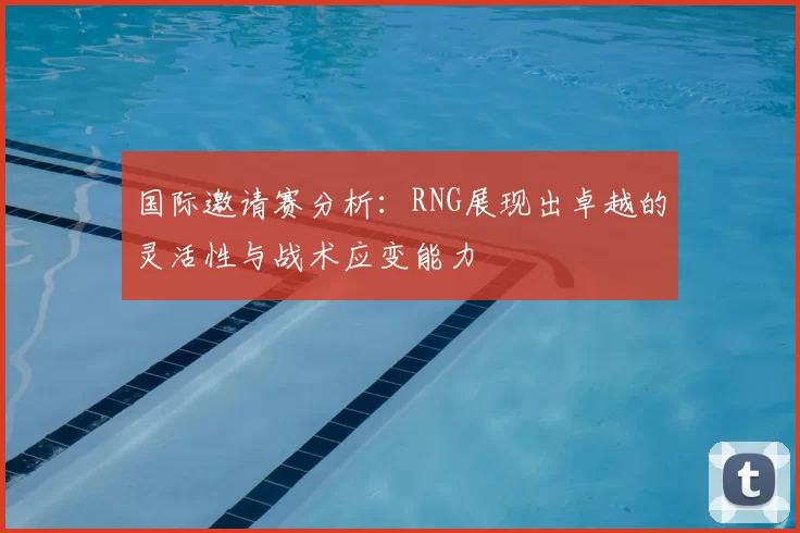 国际邀请赛分析：RNG展现出卓越的灵活性与战术应变能力