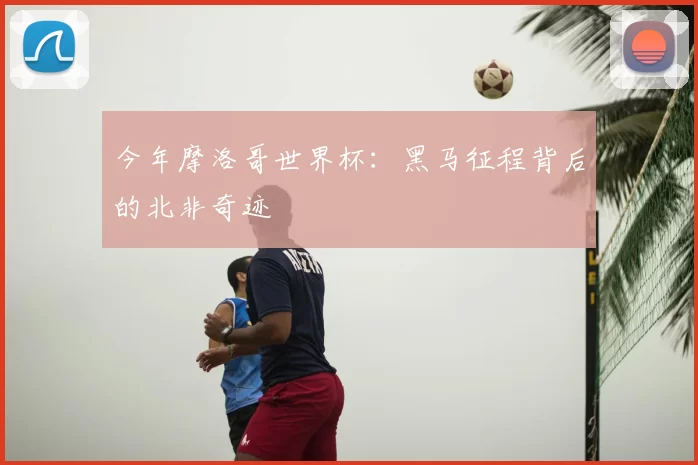 今年摩洛哥世界杯：黑马征程背后的北非奇迹