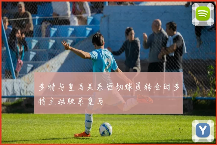 多特与皇马关系密切球员转会时多特主动联系皇马