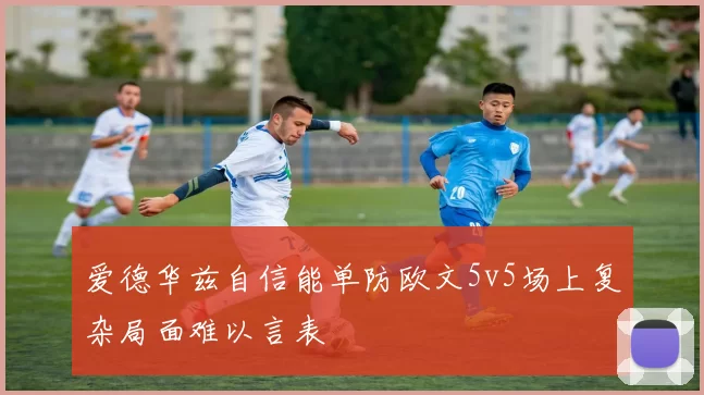 爱德华兹自信能单防欧文5v5场上复杂局面难以言表
