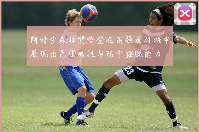 阿特金森称赞哈登在高强度对抗中展现出色侵略性与防守摆脱能力