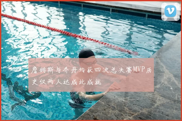 詹姆斯与乔丹均获四次总决赛MVP历史仅两人达成此成就