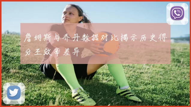 詹姆斯与乔丹数据对比揭示历史得分王效率差异