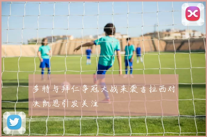 多特与拜仁争冠大战来袭吉拉西对决凯恩引发关注