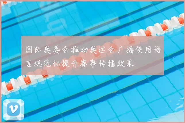 国际奥委会推动奥运会广播使用语言规范化提升赛事传播效果