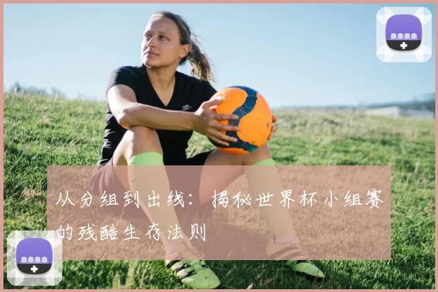 从分组到出线：揭秘世界杯小组赛的残酷生存法则