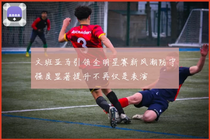 文班亚马引领全明星赛新风潮防守强度显著提升不再仅是表演