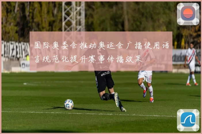 国际奥委会推动奥运会广播使用语言规范化提升赛事传播效果