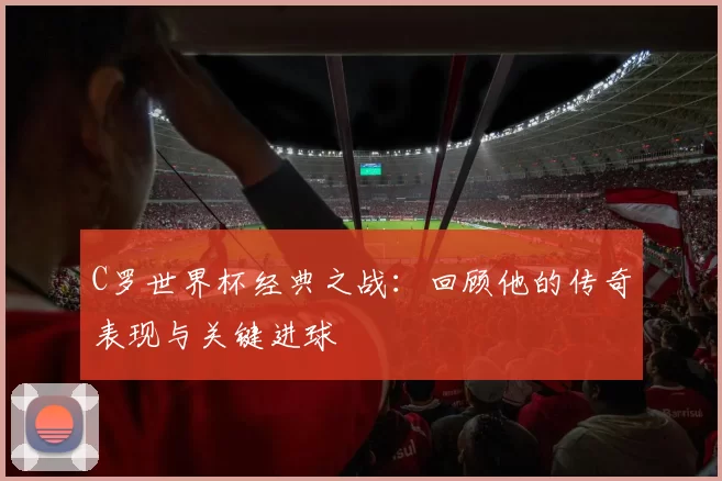 C罗世界杯经典之战：回顾他的传奇表现与关键进球