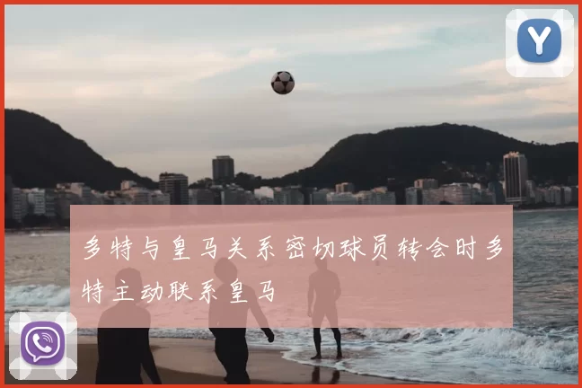 多特与皇马关系密切球员转会时多特主动联系皇马