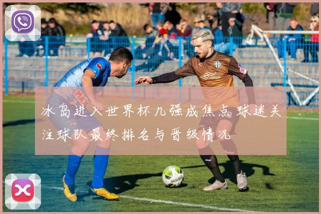 冰岛进入世界杯几强成焦点 球迷关注球队最终排名与晋级情况