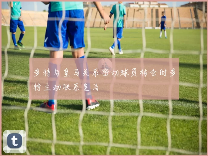 多特与皇马关系密切球员转会时多特主动联系皇马