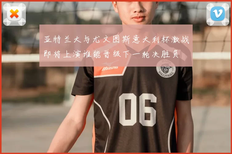 亚特兰大与尤文图斯意大利杯激战即将上演谁能晋级下一轮决胜负