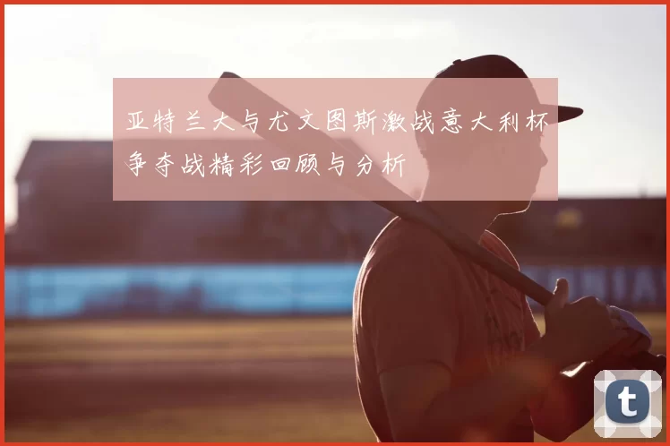 亚特兰大与尤文图斯激战意大利杯争夺战精彩回顾与分析