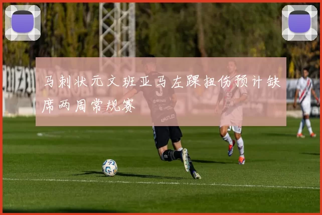 马刺状元文班亚马左踝扭伤预计缺席两周常规赛