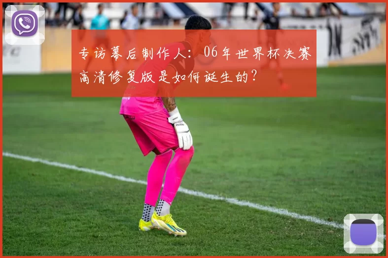 专访幕后制作人:06年世界杯决赛高清修复版是如何诞生的?