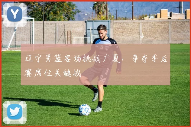 辽宁男篮客场挑战广夏，争夺季后赛席位关键战