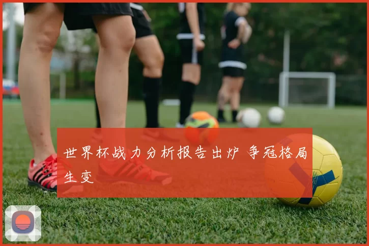 世界杯战力分析报告出炉 争冠格局生变