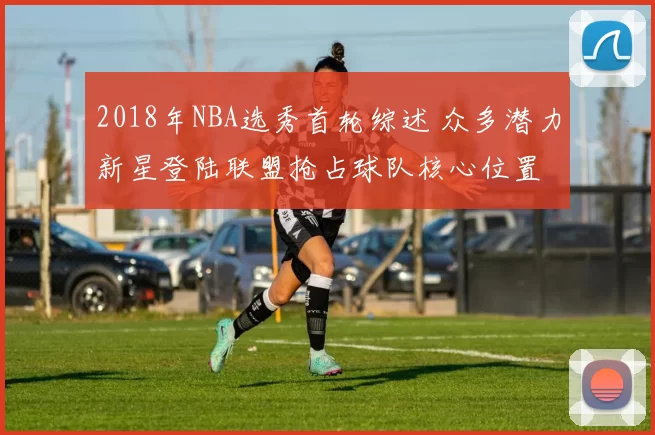 2018年NBA选秀首轮综述 众多潜力新星登陆联盟抢占球队核心位置