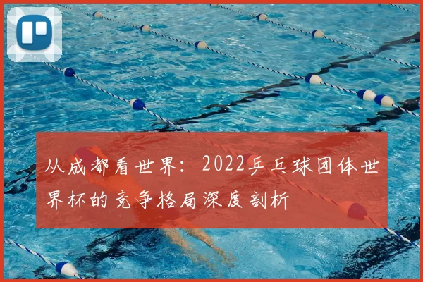 从成都看世界：2022乒乓球团体世界杯的竞争格局深度剖析