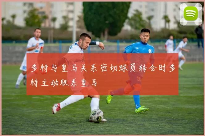 多特与皇马关系密切球员转会时多特主动联系皇马