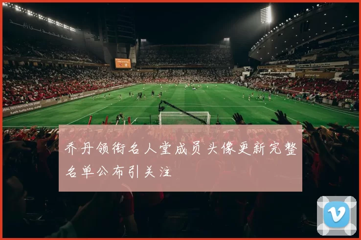 乔丹领衔名人堂成员头像更新完整名单公布引关注